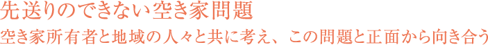 先送りのできない空き家問題空き家所有者と地域の人々と共に考え、この問題と正面から向き合う